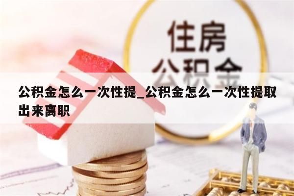 公积金怎么一次性提_公积金怎么一次性提取出来离职